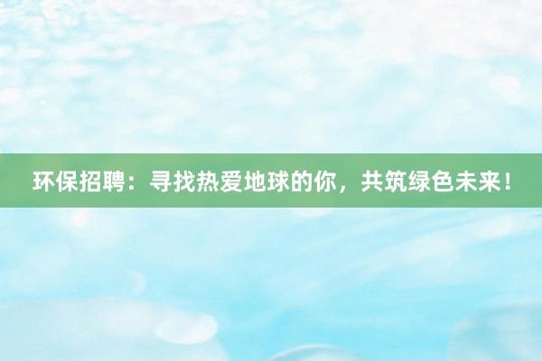 环保招聘：寻找热爱地球的你，共筑绿色未来！